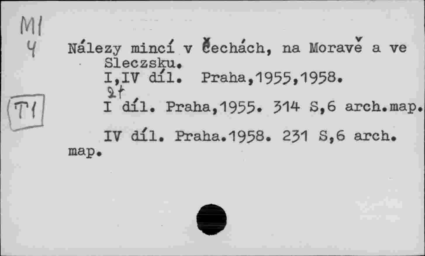 ﻿Nalezy minci v §echach, na Morave a ve Sleczsku.
I,IV dil. Praha,1955»1958.
if z
I dil. Praha,1955» 514 8,6 arch.map.
IV dil. Praha.1958. 231 S,6 arch, map.